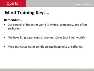 Power of Positivity
Mind Training Keys…
Remember…
• Our control of the outer world is limited, temporary, and often
an illusion.
• We have far greater control over ourselves (our inner world).
• Mind translates outer condition into happiness or suffering.
 