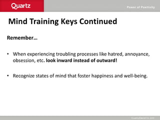Power of Positivity
Mind Training Keys Continued
Remember…
• When experiencing troubling processes like hatred, annoyance,
obsession, etc. look inward instead of outward!
• Recognize states of mind that foster happiness and well-being.
 