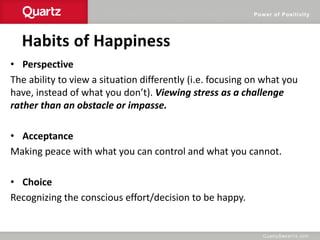 Power of Positivity
Habits of Happiness
• Perspective
The ability to view a situation differently (i.e. focusing on what you
have, instead of what you don’t). Viewing stress as a challenge
rather than an obstacle or impasse.
• Acceptance
Making peace with what you can control and what you cannot.
• Choice
Recognizing the conscious effort/decision to be happy.
 