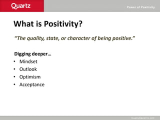 Power of Positivity
What is Positivity?
“The quality, state, or character of being positive.”
Digging deeper…
• Mindset
• Outlook
• Optimism
• Acceptance
 