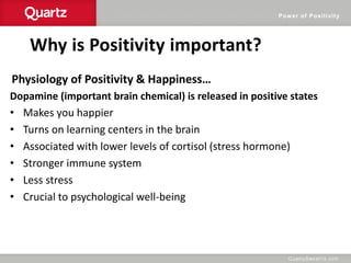 Power of Positivity
Why is Positivity important?
Physiology of Positivity & Happiness…
Dopamine (important brain chemical) is released in positive states
• Makes you happier
• Turns on learning centers in the brain
• Associated with lower levels of cortisol (stress hormone)
• Stronger immune system
• Less stress
• Crucial to psychological well-being
 