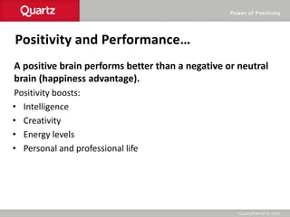 Power of Positivity
Positivity and Performance…
A positive brain performs better than a negative or neutral
brain (happiness advantage).
Positivity boosts:
• Intelligence
• Creativity
• Energy levels
• Personal and professional life
 