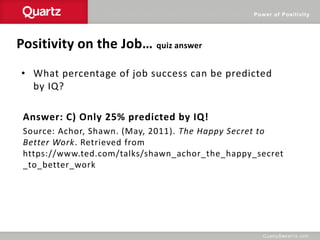 Power of Positivity
Positivity on the Job… quiz answer
• What percentage of job success can be predicted
by IQ?
Answer: C) Only 25% predicted by IQ!
Source: Achor, Shawn. (May, 2011). The Happy Secret to
Better Work. Retrieved from
https://www.ted.com/talks/shawn_achor_the_happy_secret
_to_better_work
 