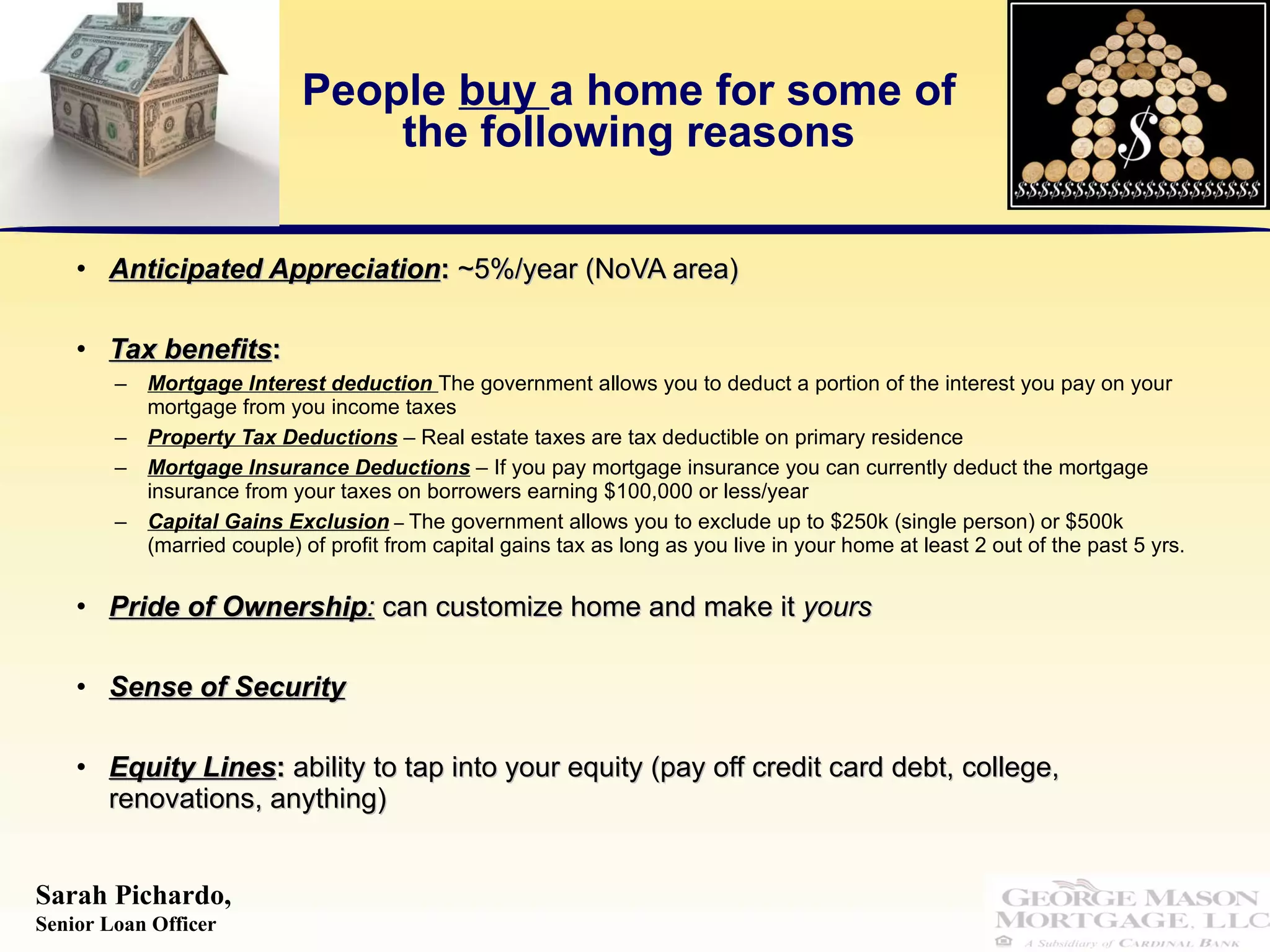People  buy  a home for some of the following reasons Anticipated Appreciation :  ~5%/year (NoVA area) Tax benefits :  Mortgage Interest deduction  The government allows you to deduct a portion of the interest you pay on your mortgage from you income taxes Property Tax Deductions  – Real estate taxes are tax deductible on primary residence  Mortgage Insurance Deductions  – If you pay mortgage insurance you can currently deduct the mortgage insurance from your taxes on borrowers earning $100,000 or less/year Capital Gains Exclusion  –  The government allows you to exclude up to $250k (single person) or $500k (married couple) of profit from capital gains tax as long as you live in your home at least 2 out of the past 5 yrs.  Pride of Ownership :   can customize home and make it  yours  Sense of Security Equity Lines :  ability to tap into your equity (pay off credit card debt, college, renovations, anything) 