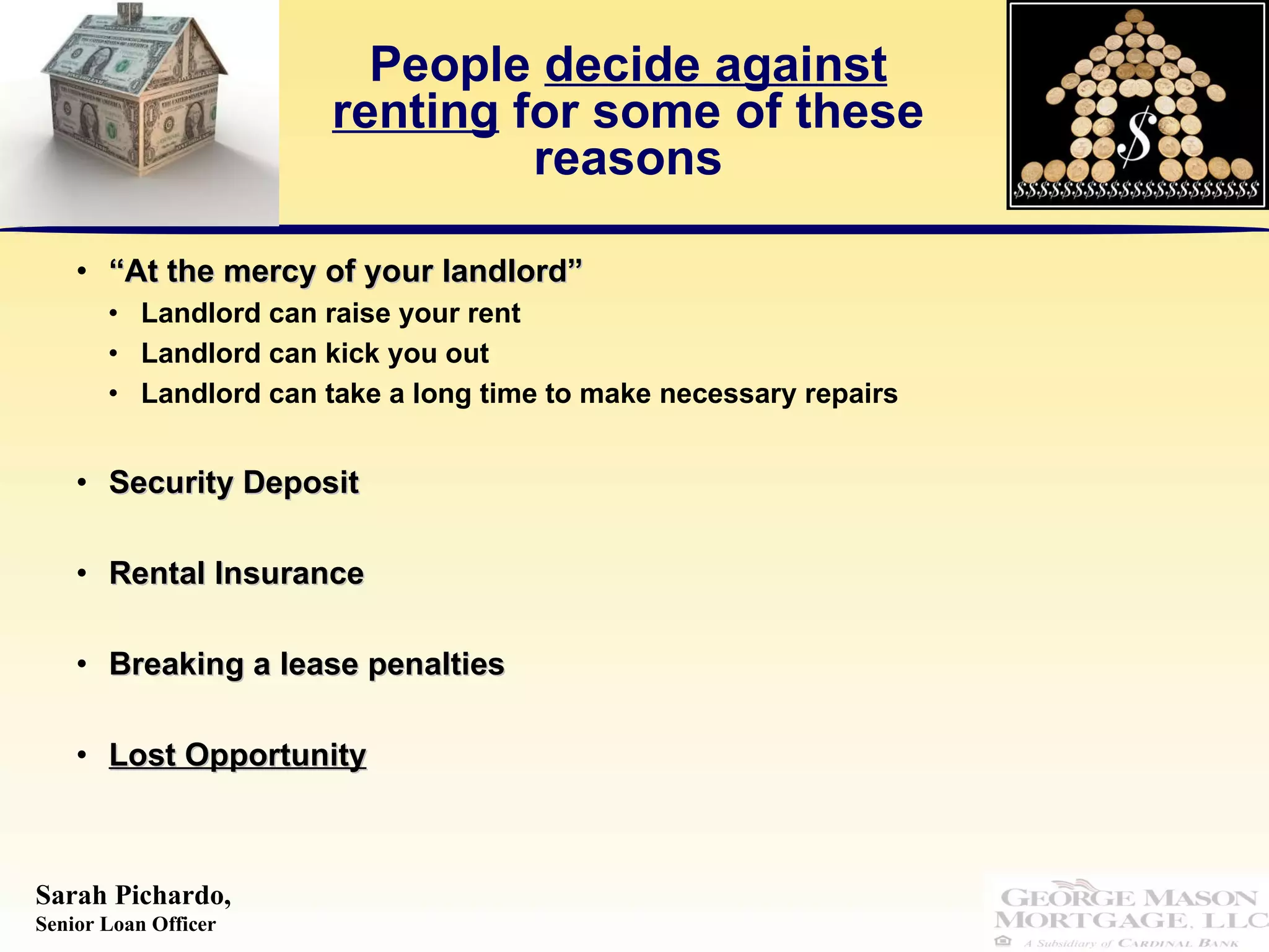 People  decide against renting  for some of these reasons “ At the mercy of your landlord” Landlord can raise your rent Landlord can kick you out  Landlord can take a long time to make necessary repairs Security Deposit  Rental Insurance Breaking a lease penalties Lost Opportunity 