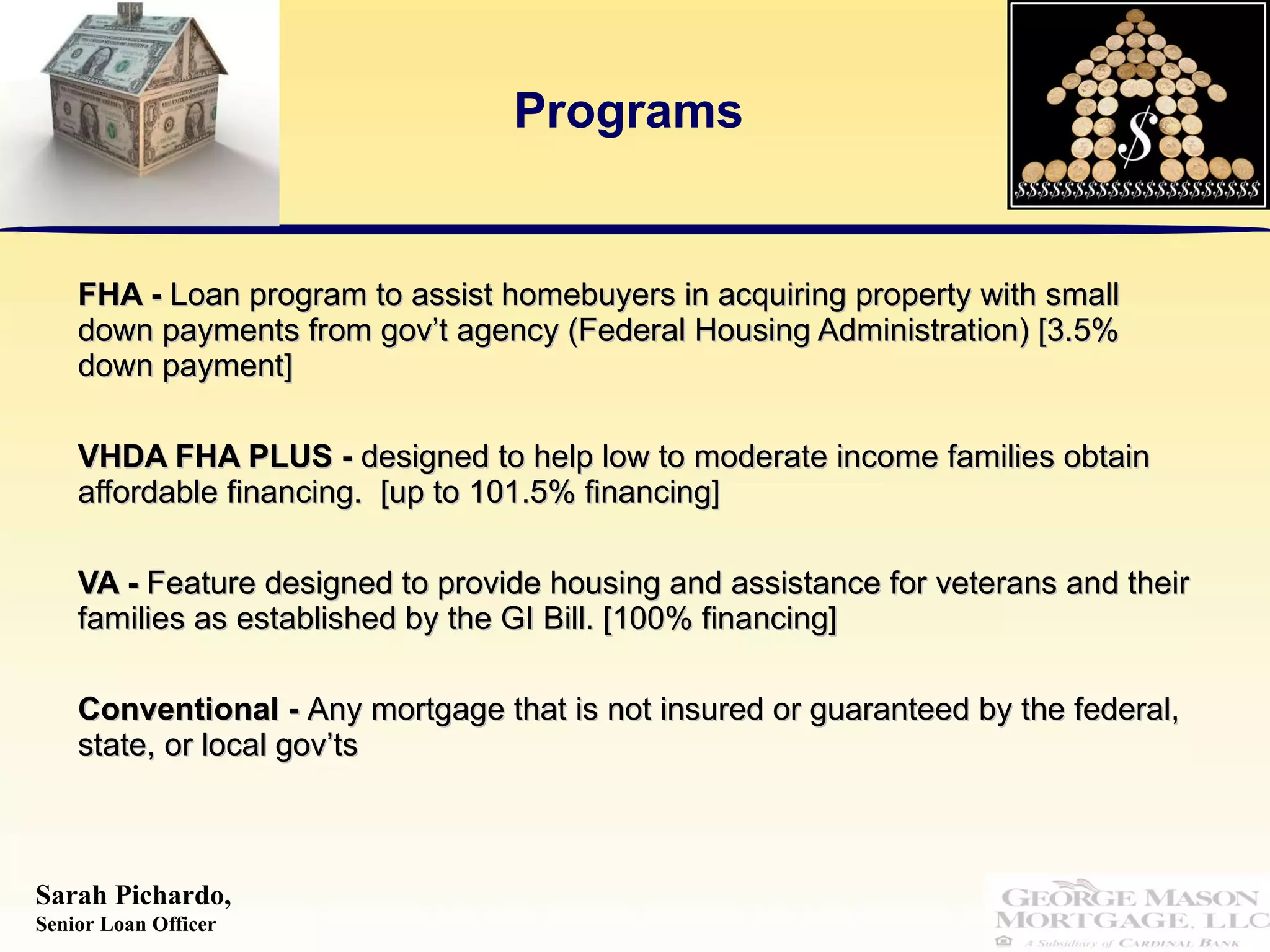 Programs FHA -  Loan program to assist homebuyers in acquiring property with small down payments from gov’t agency (Federal Housing Administration) [3.5% down payment] VHDA FHA PLUS -  designed to help low to moderate income families obtain affordable financing.  [up to 101.5% financing] VA -  Feature designed to provide housing and assistance for veterans and their families as established by the GI Bill. [100% financing] Conventional -  Any mortgage that is not insured or guaranteed by the federal, state, or local gov’ts 