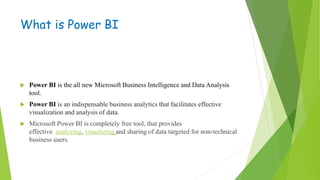 What is Power BI
 Power BI is the all new Microsoft Business Intelligence and Data Analysis
tool.
 Power BI is an indispensable business analytics that facilitates effective
visualization and analysis of data.
 Microsoft Power BI is completely free tool, that provides
effective analyzing, visualizing and sharing of data targeted for non-technical
business users.
 