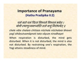 Importance of Pranayama
(Hatha Pradipika II:2)
चले वाते चलं च तं न चले न चलं भवेत्।
योगी थाणु वमा नो त ततो वायुं नरोधयेत्॥
chale vāte chalaṃ chittaṃ niśchale niśchalaṃ bhavet
yogī sthāṇutvamāpnoti tato vāyuṃ nirodhayet
When respiration is disturbed, the mind gets
disturbed. When breath is steady and undisturbed,
mind is also steady and undisturbed. By consciously
controlling respiration, the Yogi attains steadiness of
mind.
 