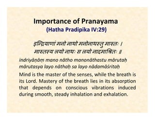 Importance of Pranayama
(Hatha Pradipika IV:29)
इि याणां मनो नाथो मनोनाथ तु मा तः ।
मा त य लयो नाथः स लयो नादमा तः ॥
indriyāṇāṃ mano nātho manonāthastu mārutaḥ
mārutasya layo nāthaḥ sa layo nādamāśritaḥ
Mind is the master of the senses, while the breath is
its Lord. Mastery of the breath lies in its absorption
that depends on conscious vibrations induced
during smooth, steady inhalation and exhalation.
 