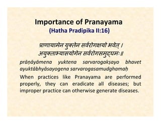 Importance of Pranayama
(Hatha Pradipika II:16)
ाणायामेन यु तेन सवरोग यो भवेत्।
अयु ता यासयोगेन सवरोगसमु घमः॥
prāṇāyāmena yuktena sarvarogakṣayo bhavet
ayuktābhyāsayogena sarvarogasamudghamaḥ
When practices like Pranayama are performed
properly, they can eradicate all diseases; but
improper practice can otherwise generate diseases.
 