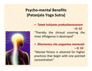 Psycho-mental Benefits
(Patanjala Yoga Sutra)
• Tatah kshiyate prakashavaranam
–II: 52
“Thereby the shroud covering the
inner effulgence is destroyed”
• Dharanasu cha yogyataa manasah
– II: 53
“Mental fitness is attained for higher
practices that begin with one pointed
concentration”
 