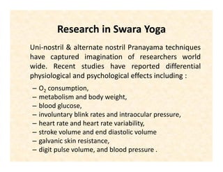Research in Swara Yoga
Uni-nostril & alternate nostril Pranayama techniques
have captured imagination of researchers world
wide. Recent studies have reported differential
physiological and psychological effects including :
– O2 consumption,
– metabolism and body weight,
– blood glucose,
– involuntary blink rates and intraocular pressure,
– heart rate and heart rate variability,
– stroke volume and end diastolic volume
– galvanic skin resistance,
– digit pulse volume, and blood pressure .
 