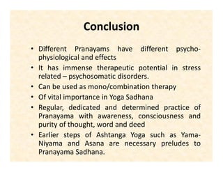 Conclusion
• Different Pranayamas have different psycho-
physiological and effects
• It has immense therapeutic potential in stress
related – psychosomatic disorders.
• Can be used as mono/combination therapy
• Of vital importance in Yoga Sadhana
• Regular, dedicated and determined practice of
Pranayama with awareness, consciousness and
purity of thought, word and deed
• Earlier steps of Ashtanga Yoga such as Yama-
Niyama and Asana are necessary preludes to
Pranayama Sadhana.
 