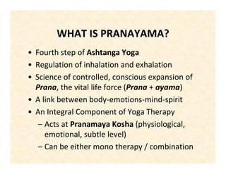 WHAT IS PRANAYAMA?
• Fourth step of Ashtanga Yoga
• Regulation of inhalation and exhalation
• Science of controlled, conscious expansion of
Prana, the vital life force (Prana + ayama)
• A link between body-emotions-mind-spirit
• An Integral Component of Yoga Therapy
– Acts at Pranamaya Kosha (physiological,
emotional, subtle level)
– Can be either mono therapy / combination
 