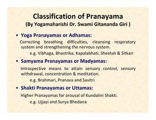 Classification of Pranayama
(By Yogamaharishi Dr. Swami Gitananda Giri )
• Yoga Pranayamas or Adhamas:
Correcting breathing difficulties, cleansing respiratory
system and strengthening the nervous system.
e.g. Vibhaga, Bhastrika, Kapalabhati, Sheetali & Sitkari
• Samyama Pranayamas or Madyamas:
Introspective means to attain sensory control, sensory
withdrawal, concentration & meditation.
e.g. Brahmari, Pranava and Savitri
• Shakti Pranayamas or Uttamas:
Higher Pranayamas for arousal of Kundalini Shakti.
e.g. Ujjayi and Surya Bhedana
 