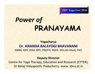 Power of
PRANAYAMA
• Yogacharya
• Dr. ANANDA BALAYOGI BHAVANANI
• MBBS, ADY, DSM, DPC, PGDFH, PGDY, MD (Alt Med), FIAY
• Deputy Director
• Centre for Yoga Therapy, Education and Research (CYTER),
Sri Balaji Vidyapeeth, Puducherry. www. sbvu.ac.in
SBV Yoga Fest 2016
 