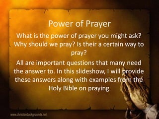 Power of Prayer What is the power of prayer you might ask? Why should we pray? Is their a certain way to pray? All are important questions that many need the answer to. In this slideshow, I will provide these answers along with examples from the Holy Bible on praying 