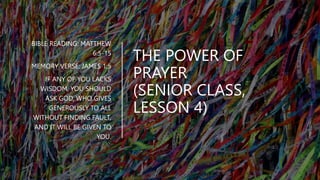 THE POWER OF
PRAYER
(SENIOR CLASS,
LESSON 4)
BIBLE READING: MATTHEW
6:5-15
MEMORY VERSE: JAMES 1:5
IF ANY OF YOU LACKS
WISDOM, YOU SHOULD
ASK GOD, WHO GIVES
GENEROUSLY TO ALL
WITHOUT FINDING FAULT,
AND IT WILL BE GIVEN TO
YOU.
 