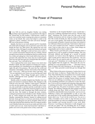 JOURNAL OF PALLIATIVE MEDICINE
Volume 13, Number 3, 2010                                                                   Personal Reﬂection
ª Mary Ann Liebert, Inc.
DOI: 10.1089=jpm.2009.0313




                                         The Power of Presence

                                                     Jefri Ann Franks, M.S.



                                                                        Sometimes in the hospital Heather’s nurse would take a
I  t was 9:00 pm and my daughter Heather was resting
   peacefully in her hospital bed. I was perched on the edge of
the ‘‘parent bed’’ by the window. I had become a sentry of
                                                                     look at me, a sobbing, anguished mess and say, ‘‘Would a hug
                                                                     help?’’ Sometimes she would come into the room to ﬁnd
sorts, ever watchful, ready to spring into action at a moments       Heather unconscious and me crying in a heap on the parent
notice on her behalf. Her cancer had failed to yield to the          bed. She would sit beside me, take my hand, and cry with
aggressive chemo, radiation, and stem cell rescue attempts.          me—not a word spoken. This made me feel understood. My
She was in the process of dying.                                     favorite people at Heather’s funeral were those who looked at
   Quietly, the door to our room opened and Dr. Greenﬁeld,           me with tears in their eyes and said, ‘‘I don’t know what to say
one of the staff oncologists came in and took a seat in the chair    to you, but I wanted to be here.’’ Perfect! I would think be-
beside her bed—my other perch. She opened her eyes and               cause I had no idea what to say to them. Some things are
smiled up at him. He began to stroke her forehead and speak          unspeakable and it is best to admit that.
to her very softly. Although I could not hear every word, it            When I found a part-time job a year after Heather died, it
was a sacred conversation between the two of them, I heard           required me to call on people in hospital settings. This was
enough to know that he was telling her that he would be away         obviously difﬁcult and brought up a myriad of painful
for a while and asking her if she would still be here when he        memories. As I drove down the highway in tears between
got back. She asked him how many days he would be gone               calls I would call my sister-in-law who would say, ‘‘Are you
and I saw her look into space for a moment then she turned to        OK to drive? Do you need to pull over? Do you need me to
him and said, ‘‘Yes, I will still be here.’’                         come get you?’’ Sometimes we would sing the chorus of a
   I have replayed that scene many times in my mind since            song together that she taught me: ‘‘Start from the very be-
Heather’s death. The sheer realness of it brings me to tears—        ginning, it’s a very good place to start . . . ’’ One time I was so
tears of gratitude. Dr. Greenﬁeld gave my daughter a gift that       deep in despair that after listening to me she simply said, ‘‘I
night, the gift of his presence. He came into her world and          love you!’’ three powerful words that got me through that
shared his vulnerability with her. Each stroke of her forehead       day.
said, ‘‘I love you,’’ ‘‘Will you be here when I get back,’’ and         When I think of the power of presence, I realize that it is not
‘‘You are important to me, I know you are leaving and I need         given the honor it deserves. People think they have to do
to say goodbye.’’ These things brought great comfort to              more. They think they have to somehow ﬁx it or make it better
Heather. Although the word, ‘‘goodbye’’ was never spoken,            or they have not offered anything of value. I respectfully
it was exchanged.                                                    submit that the power of another human being’s presence
   Months earlier in another hospital stay Heather was very          when you are suffering is everything. You do not have to say
quiet and seemed in emotional distress. My attempts to talk          or do something profound; you cannot ﬁx or solve the situa-
with her were met with, ‘‘Mother, I need space!’’ I felt that I      tion. To try to do so is arrogant and is playing a false game that
was the one she needed space from. I asked her who, if any-          is isolating and hurtful. As my friend Dr. Alan Wolfeldt, ex-
one, she would talk to and she said she would talk to Annie,         pert on grief says, the power of presence is about ‘‘compa-
our child life worker. I asked that Annie be paged to come see       nioning’’ the suffering. Entering into their painful world and
Heather when she could. Sometime later Annie arrived out-            walking along side them. What to bring? YOU in all your
side the door. She looked in through the door window,                wonderful, unpredictable messy humanness—just as you are.
waiting for permission from Heather to enter. Heather waived         Suffering is messy and unpredictable as well, so you will
her in. Annie stopped just inside the door and looked at             get along ﬁne! In the months following Heather’s death my
Heather, assessing the situation. Instead of walking toward          pastor said to me, ‘‘I can’t do the work for you. You are in a
the bed, Annie got down on all fours and slowly crawled to           valley of boulders and in order to step forward you must
the bed, never taking her eyes off my daughter. When she got         break the boulders up with your sledgehammer. Breaking up
to the side of the bed she rested her chin on it without saying a    those boulders and moving forward is your work alone.
word. Heather broke into an ear-to-ear smile and I felt a wave       However, I can bring you lemonade or walk alongside you
of relief wash over me. Annie had found her! I left them to-         and tell you jokes!’’ He was describing the art of compa-
gether and went to the parent room so they could talk.               nioning. I could picture myself, sweaty, forlorn, exhausted but




  Building Resilience and Hope=End-of-Life Issues, Kansas City, Missouri.

                                                                 331
 