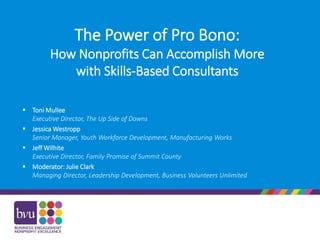 The Power of Pro Bono:
How Nonprofits Can Accomplish More
with Skills-Based Consultants
 Toni Mullee
Executive Director, The Up Side of Downs
 Jessica Westropp
Senior Manager, Youth Workforce Development, Manufacturing Works
 Jeff Wilhite
Executive Director, Family Promise of Summit County
 Moderator: Julie Clark
Managing Director, Leadership Development, Business Volunteers Unlimited
 