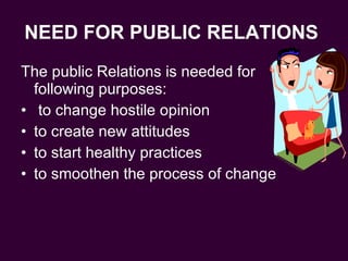 NEED FOR PUBLIC RELATIONS   The public Relations is needed for following purposes: to change hostile opinion to create new attitudes to start healthy practices to smoothen the process of change  