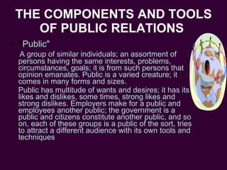 THE COMPONENTS AND TOOLS OF PUBLIC RELATIONS   " Public" A group of similar individuals; an assortment of persons having the same interests, problems, circumstances, goals; it is from such persons that opinion emanates. Public is a varied creature; it comes in many forms and sizes.  Public has multitude of wants and desires; it has its likes and dislikes, some times, strong likes and strong dislikes. Employers make for a public and employees another public; the government is a public and citizens constitute another public, and so on, each of these groups is a public of the sort, tries to attract a different audience with its own tools and techniques . 