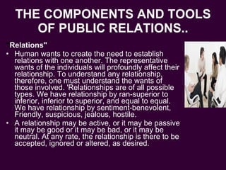 THE COMPONENTS AND TOOLS OF PUBLIC RELATIONS.. " Relations" Human wants to create the need to establish relations with one another. The representative wants of the individuals will profoundly affect their relationship. To understand any relationship, therefore, one must understand the wants of those involved. 'Relationships are of all possible types. We have relationship by ran-superior to inferior, inferior to superior, and equal to equal. We have relationship by sentiment-benevolent, Friendly, suspicious, jealous, hostile. A relationship may be active, or it may be passive it may be good or it may be bad, or it may be neutral. At any rate, the relationship is there to be accepted, ignored or altered, as desired. 