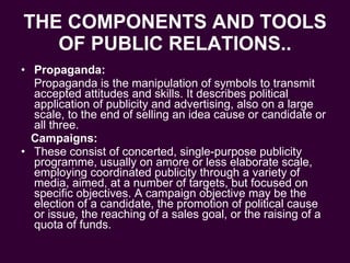 THE COMPONENTS AND TOOLS OF PUBLIC RELATIONS.. Propaganda: Propaganda is the manipulation of symbols to transmit accepted attitudes and skills. It describes political application of publicity and advertising, also on a large scale, to the end of selling an idea cause or candidate or all three. Campaigns: These consist of concerted, single-purpose publicity programme, usually on amore or less elaborate scale, employing coordinated publicity through a variety of media, aimed, at a number of targets, but focused on specific objectives. A campaign objective may be the election of a candidate, the promotion of political cause or issue, the reaching of a sales goal, or the raising of a quota of funds. 
