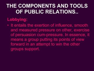 THE COMPONENTS AND TOOLS OF PUBLIC RELATIONS.. Lobbying: It entails the exertion of influence, smooth and measured pressure on other, exercise of persuasion cum-pressure. ln essence, it means a group putting its points of view forward in an attempt to win the other groups support. 