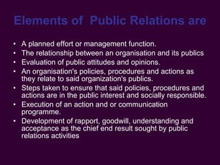 Elements of  Public Relations are   A planned effort or management function. The relationship between an organisation and its publics Evaluation of public attitudes and opinions. An organisation's policies, procedures and actions as they relate to said organization's publics. Steps taken to ensure that said policies, procedures and actions are in the public interest and socially responsible. Execution of an action and or communication programme. Development of rapport, goodwill, understanding and acceptance as the chief end result sought by public relations activities 