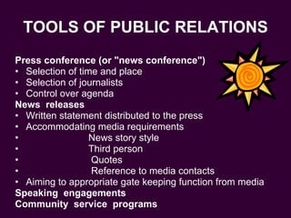 TOOLS OF PUBLIC RELATIONS Press conference (or "news conference")  Selection of time and place Selection of journalists Control over agenda News  releases Written statement distributed to the press Accommodating media requirements News story style Third person Quotes Reference to media contacts Aiming to appropriate gate keeping function from media Speaking  engagements Community  service  programs   