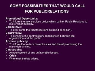 SOME POSSIBILITIES THAT WOULD CALL FOR PUBLICRELATIONS   Promotional Opportunity: To inform the new service / policy which call for Public Relations to make wider publicity. Competitive: To over come the resistance (pre-set mind condition). Controversy: To eliminate the contradictory conditions in between the organization and the public. Adverse publicity: To inform the truth or correct issues and thereby removing the misunderstanding. Catastrophe: Announcement of any unfavorable issues. Crisis: Whenever threats arises. 