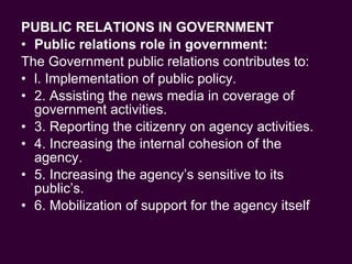 PUBLIC RELATIONS IN GOVERNMENT Public relations role in government: The Government public relations contributes to: l. Implementation of public policy. 2. Assisting the news media in coverage of government activities. 3. Reporting the citizenry on agency activities. 4. Increasing the internal cohesion of the agency. 5. Increasing the agency’s sensitive to its public’s. 6. Mobilization of support for the agency itself  