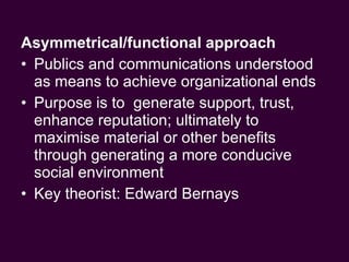 Asymmetrical/functional approach  Publics and communications understood as means to achieve organizational ends Purpose is to  generate support, trust, enhance reputation; ultimately to maximise material or other benefits through generating a more conducive social environment Key theorist: Edward Bernays  