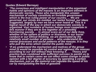 Quotes (Edward Bernays) ‘ The conscious and intelligent manipulation of the organized habits and opinions of the masses is an important element in democratic society. Those who manipulate this unseen mechanism of society constitute an invisible government which is the true ruling power of our country. ... We are governed, our minds are molded, our tastes formed, our ideas suggested, largely by men we have never heard of. This is a logical result of the way in which our democratic society is organized. Vast numbers of human beings must cooperate in this manner if they are to live together as a smoothly functioning society. ... In almost every act of our daily lives, whether in the sphere of politics or business, in our social conduct or our ethical thinking, we are dominated by the relatively small number of persons ... who understand the mental processes and social patterns of the masses. It is they who pull the wires which control the public mind.’  ‘ If we understand the mechanism and motives of the group mind [it would be possible to] control and regiment the masses according to our will without their knowing it. . . . Theory and practice have combined with sufficient success to permit us to know that in certain cases we can effect some change in public opinion with a fair degree of accuracy by operating a certain mechanism, just as the motorist can regulate the speed of his car by manipulating the flow of gasoline   
