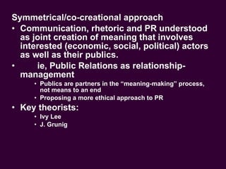 Symmetrical/co-creational approach Communication, rhetoric and PR understood as joint creation of meaning that involves interested (economic, social, political) actors as well as their publics. ie, Public Relations as relationship-management Publics are partners in the “meaning-making” process, not means to an end Proposing a more ethical approach to PR Key theorists:  Ivy Lee J. Grunig 