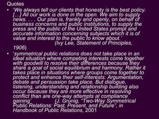 Quotes ‘ We always tell our clients that honesty is the best policy. […] All our work is done in the open. We aim to supply news. . . . Our plan is, frankly and openly, on behalf of business concerns and public institutions, to supply the press and the public of the United States prompt and accurate information concerning subjects which it is of value and interest to the public to know about.’  (Ivy Lee, Statement of Principles, 1906 ) ‘ symmetrical public relations does not take place in an ideal situation where competing interests come together with goodwill to resolve their differences because they share a goal of social equilibrium and harmony. Rather it takes place in situations where groups come together to protect and enhance their self-interests. Argumentation, debate and persuasion take place. But dialogue, listening, understanding and relationship building also occur because they are more effective in resolving conflict than are one-way attempts at compliance gaining’  (J. Grunig, “Two-Way Symmetrical Public Relations: Past, Present, and Future”, in  Handbook of Public Relations , 2001   