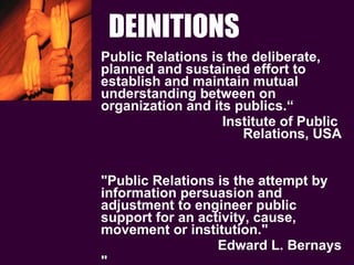 DEINITIONS Public Relations is the deliberate, planned and sustained effort to establish and maintain mutual understanding between on organization and its publics.“  Institute of Public  Relations, USA "Public Relations is the attempt by information persuasion and adjustment to engineer public support for an activity, cause, movement or institution." Edward L. Bernays " 
