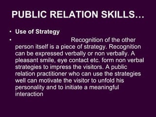 PUBLIC RELATION SKILLS… Use of Strategy Recognition of the other person itself is a piece of strategy. Recognition can be expressed verbally or non verbally. A pleasant smile, eye contact etc. form non verbal strategies to impress the visitors. A public relation practitioner who can use the strategies well can motivate the visitor to unfold his personality and to initiate a meaningful interaction  
