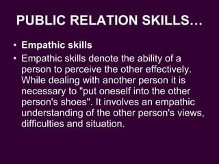 PUBLIC RELATION SKILLS… Empathic skills  Empathic skills denote the ability of a person to perceive the other effectively. While dealing with another person it is necessary to "put oneself into the other person's shoes". It involves an empathic understanding of the other person's views, difficulties and situation.  