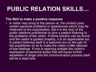 PUBLIC RELATION SKILLS… The Skill to make a positive response A visitor may bring to the person at. the contact point certain personal problems or experiences which may be irrelevant to the organisation. But it is the duty of the public relations practitioner to give a patient listening to the problems of the visitor. If some solution can be found and the visitor is guided properly, it is an appreciable act. A patient listening itself is a welcome act on the part of the practitioner so as to make the visitor a little relieved of bad feelings. If one is rejecting outright the visitor's expression of personal duties that will cause further escalation of anger and the communication process itself will be a dead end.  