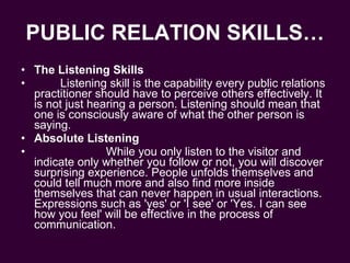 PUBLIC RELATION SKILLS… The Listening Skills Listening skill is the capability every public relations practitioner should have to perceive others effectively. It is not just hearing a person. Listening should mean that one is consciously aware of what the other person is saying.  Absolute Listening While you only listen to the visitor and indicate only whether you follow or not, you will discover surprising experience. People unfolds themselves and could tell much more and also find more inside themselves that can never happen in usual interactions. Expressions such as 'yes' or 'I see' or 'Yes. I can see how you feel' will be effective in the process of communication.  