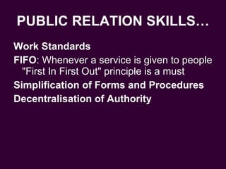 PUBLIC RELATION SKILLS… Work Standards FIFO : Whenever a service is given to people "First In First Out" principle is a must Simplification of Forms and Procedures Decentralisation of Authority   