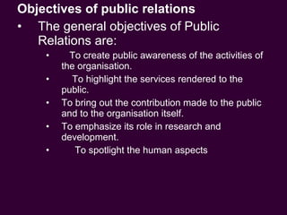 Objectives of public relations The general objectives of Public Relations are: To create public awareness of the activities of the organisation. To highlight the services rendered to the public. To bring out the contribution made to the public and to the organisation itself. To emphasize its role in research and development. To spotlight the human aspects 