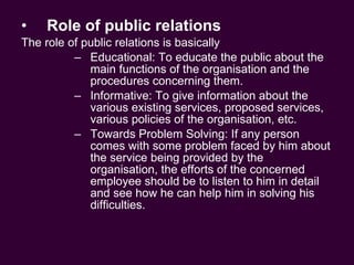 Role of public relations The role of public relations is basically Educational: To educate the public about the main functions of the organisation and the procedures concerning them. Informative: To give information about the various existing services, proposed services, various policies of the organisation, etc. Towards Problem Solving: If any person comes with some problem faced by him about the service being provided by the organisation, the efforts of the concerned employee should be to listen to him in detail and see how he can help him in solving his difficulties. 