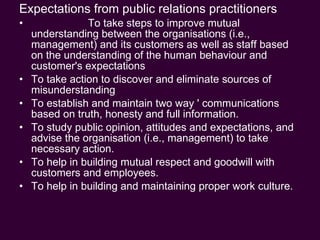 Expectations from public relations practitioners To take steps to improve mutual understanding between the organisations (i.e., management) and its customers as well as staff based on the understanding of the human behaviour and customer's expectations To take action to discover and eliminate sources of misunderstanding To establish and maintain two way ' communications based on truth, honesty and full information. To study public opinion, attitudes and expectations, and advise the organisation (i.e., management) to take necessary action. To help in building mutual respect and goodwill with customers and employees. To help in building and maintaining proper work culture. 
