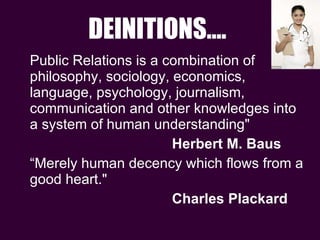 DEINITIONS…. Public Relations is a combination of philosophy, sociology, economics, language, psychology, journalism, communication and other knowledges into a system of human understanding" Herbert M. Baus “ Merely human decency which flows from a good heart." Charles Plackard 
