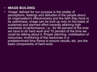 IMAGE BUILDING 'Image' defined for our purpose is the totality of perceptions, feelings and attitudes of the people about an organisation's effectiveness and the faith they have in its usefulness, image can be built up only on the basis of sustained and planned effort towards attaining high standards of performance, i.e., for 90 percent of the time we have to do hard work and 10 percent of the time we could be talking about it. Proper planning, mobilisation of resources, monitoring of the resources in a predetermined time frame to ensure results, etc. are the basic components of hard work. 