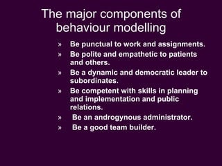 The major components of behaviour modelling Be punctual to work and assignments. Be polite and empathetic to patients and others. Be a dynamic and democratic leader to subordinates. Be competent with skills in planning and implementation and public relations. Be an androgynous administrator. Be a good team builder. 