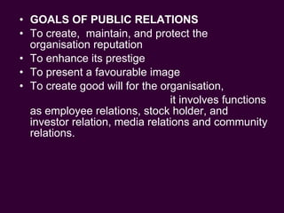GOALS OF PUBLIC RELATIONS To create,  maintain, and protect the organisation reputation To enhance its prestige  To present a favourable image To create good will for the organisation,  it involves functions as employee relations, stock holder, and investor relation, media relations and community relations. 